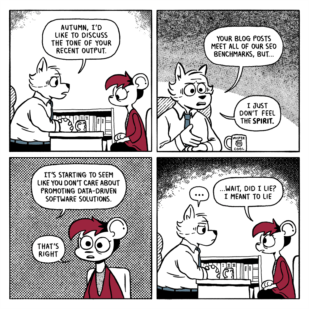 A four-panel comic strip. An older boss addresses a younger employee at his desk. (Both are drawn as expressively cartoonish talking animals in business-casual attire.) 'Autumn, I'd like to discuss the tone of your recent output. Your blog posts meet all of our SEO benchmarks, but I just don't feel the spirit. It's starting to seem like you don't care about promoting data-driven software solutions.' 'That's right. Wait, did I lie? I meant to lie.'